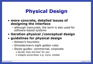 Physical Design
• more concrete, detailed issues of
designing the interface
– although inaccurate, the term is also used for
software-based systems
• iteration physical /conceptual design
• guidelines for physical design
– Nielsen’s heuristics
– Shneiderman’s eight golden rules
– Styles guides: commercial, corporate
• decide ‘look and feel’ for you
• widgets prescribed, e.g. icons, toolbar
 
