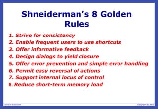 Shneiderman’s 8 Golden
Rules
1. Strive for consistency
2. Enable frequent users to use shortcuts
3. Offer informative feedback
4. Design dialogs to yield closure
5. Offer error prevention and simple error handling
6. Permit easy reversal of actions
7. Support internal locus of control
8. Reduce short-term memory load
 