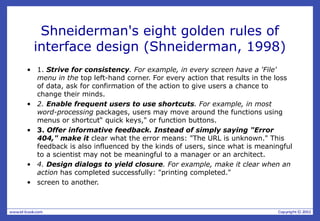 Shneiderman's eight golden rules of
interface design (Shneiderman, 1998)
• 1. Strive for consistency. For example, in every screen have a 'File'
menu in the top left-hand corner. For every action that results in the loss
of data, ask for confirmation of the action to give users a chance to
change their minds.
• 2. Enable frequent users to use shortcuts. For example, in most
word-processing packages, users may move around the functions using
menus or shortcut“ quick keys," or function buttons.
• 3. Offer informative feedback. Instead of simply saying "Error
404," make it clear what the error means: "The URL is unknown." This
feedback is also influenced by the kinds of users, since what is meaningful
to a scientist may not be meaningful to a manager or an architect.
• 4. Design dialogs to yield closure. For example, make it clear when an
action has completed successfully: "printing completed."
• screen to another.
 