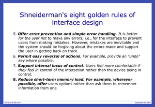 Shneiderman's eight golden rules of
interface design
5. Offer error prevention and simple error handling. It is better
for the user not to make any errors, i.e., for the interface to prevent
users from making mistakes. However, mistakes are inevitable and
the system should be forgiving about the errors made and support
the user in getting back on track.
6. Permit easy reversal of actions. For example, provide an "undo"
key where possible.
7. Support internal locus of control. Users feel more comfortable if
they feel in control of the interaction rather than the device being in
control.
8. Reduce short-term memory load. For example, wherever
possible, offer users options rather than ask them to remember
information from one
 