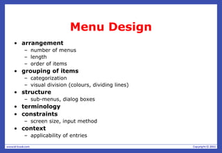 Menu Design
• arrangement
– number of menus
– length
– order of items
• grouping of items
– categorization
– visual division (colours, dividing lines)
• structure
– sub-menus, dialog boxes
• terminology
• constraints
– screen size, input method
• context
– applicability of entries
 