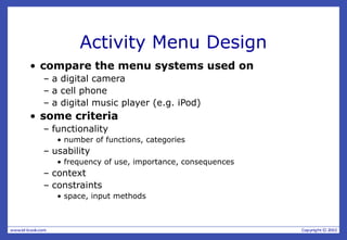Activity Menu Design
• compare the menu systems used on
– a digital camera
– a cell phone
– a digital music player (e.g. iPod)
• some criteria
– functionality
• number of functions, categories
– usability
• frequency of use, importance, consequences
– context
– constraints
• space, input methods
 