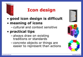 Icon design
• good icon design is difficult
• meaning of icons
– cultural and context sensitive
• practical tips
– always draw on existing
traditions or standards
– concrete objects or things are
easier to represent than actions
 