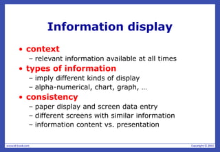 Information display
• context
– relevant information available at all times
• types of information
– imply different kinds of display
– alpha-numerical, chart, graph, …
• consistency
– paper display and screen data entry
– different screens with similar information
– information content vs. presentation
 