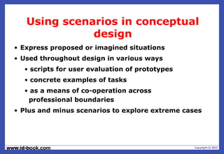 www.id-book.com
Using scenarios in conceptual
design
• Express proposed or imagined situations
• Used throughout design in various ways
• scripts for user evaluation of prototypes
• concrete examples of tasks
• as a means of co-operation across
professional boundaries
• Plus and minus scenarios to explore extreme cases
 