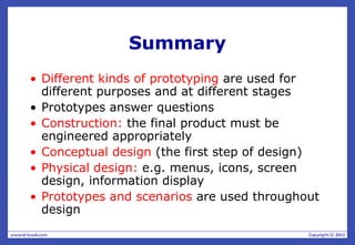 Summary
• Different kinds of prototyping are used for
different purposes and at different stages
• Prototypes answer questions
• Construction: the final product must be
engineered appropriately
• Conceptual design (the first step of design)
• Physical design: e.g. menus, icons, screen
design, information display
• Prototypes and scenarios are used throughout
design
 