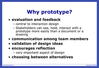Why prototype?
• evaluation and feedback
– central to interaction design
– Stakeholders can see, hold, interact with a
prototype more easily than a document or a
drawing
• communication among team members
• validation of design ideas
• encourages reflection
– very important aspect of design
• choosing between alternatives
 