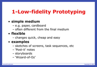 1-Low-fidelity Prototyping
• simple medium
– e.g. paper, cardboard
– often different from the final medium
• flexible
– changes quick, cheap and easy
• examples
– sketches of screens, task sequences, etc
– ‘Post-it’ notes
– storyboards
– ‘Wizard-of-Oz’
 