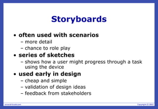 Storyboards
• often used with scenarios
– more detail
– chance to role play
• series of sketches
– shows how a user might progress through a task
using the device
• used early in design
– cheap and simple
– validation of design ideas
– feedback from stakeholders
 