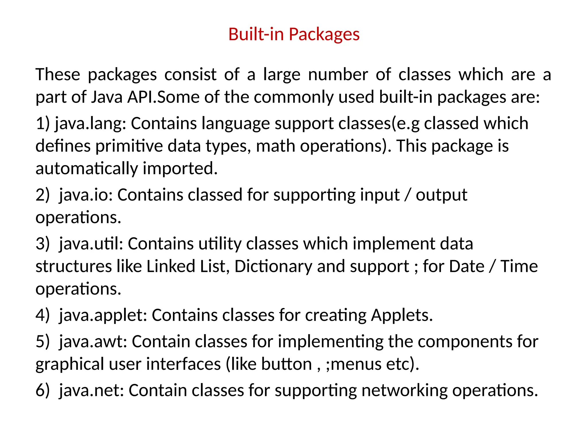 Built-in Packages
These packages consist of a large number of classes which are a
part of Java API.Some of the commonly used built-in packages are:
1) java.lang: Contains language support classes(e.g classed which
defines primitive data types, math operations). This package is
automatically imported.
2) java.io: Contains classed for supporting input / output
operations.
3) java.util: Contains utility classes which implement data
structures like Linked List, Dictionary and support ; for Date / Time
operations.
4) java.applet: Contains classes for creating Applets.
5) java.awt: Contain classes for implementing the components for
graphical user interfaces (like button , ;menus etc).
6) java.net: Contain classes for supporting networking operations.
 