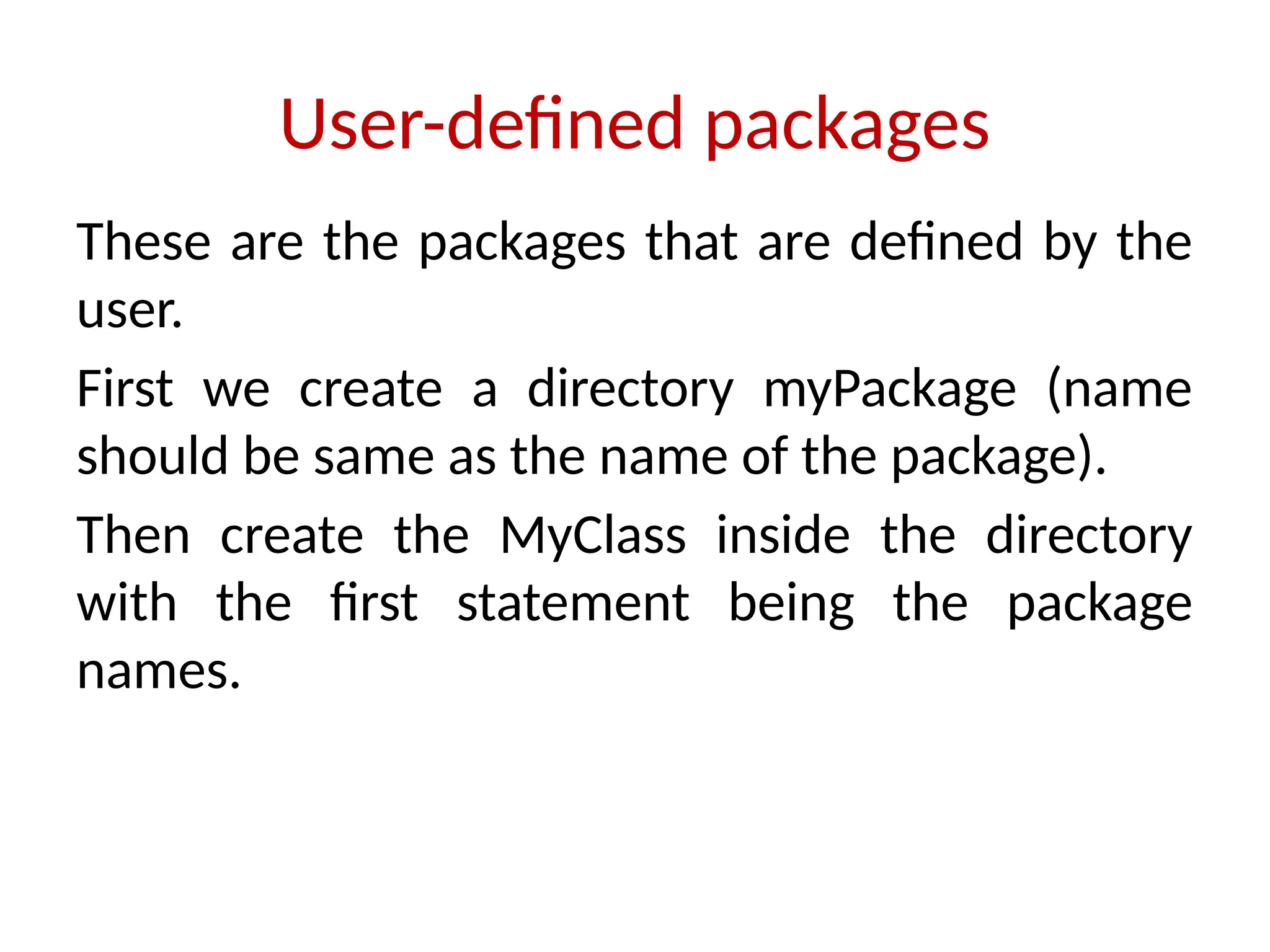 User-defined packages
These are the packages that are defined by the
user.
First we create a directory myPackage (name
should be same as the name of the package).
Then create the MyClass inside the directory
with the first statement being the package
names.
 