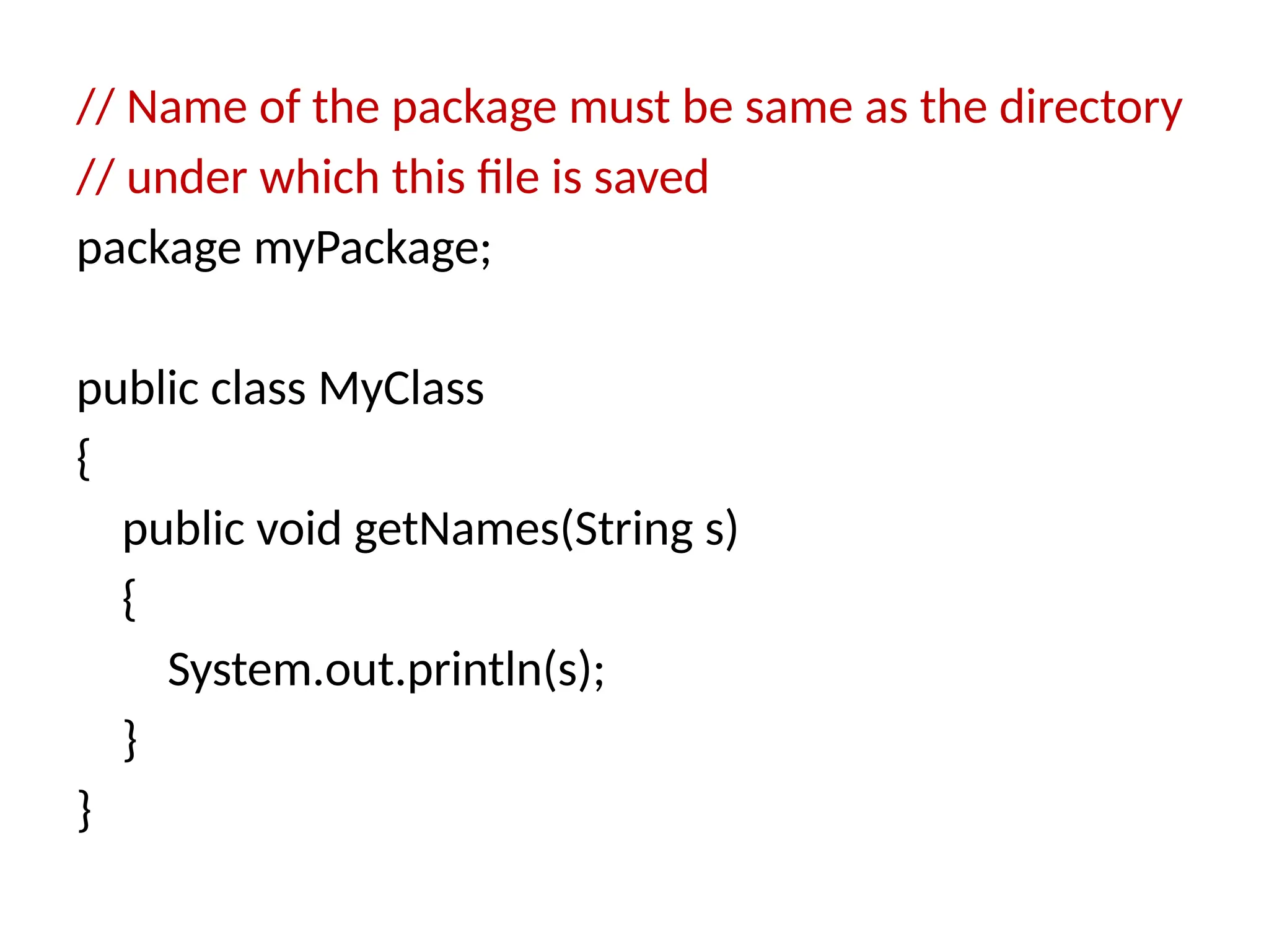 // Name of the package must be same as the directory
// under which this file is saved
package myPackage;
public class MyClass
{
public void getNames(String s)
{
System.out.println(s);
}
}
 