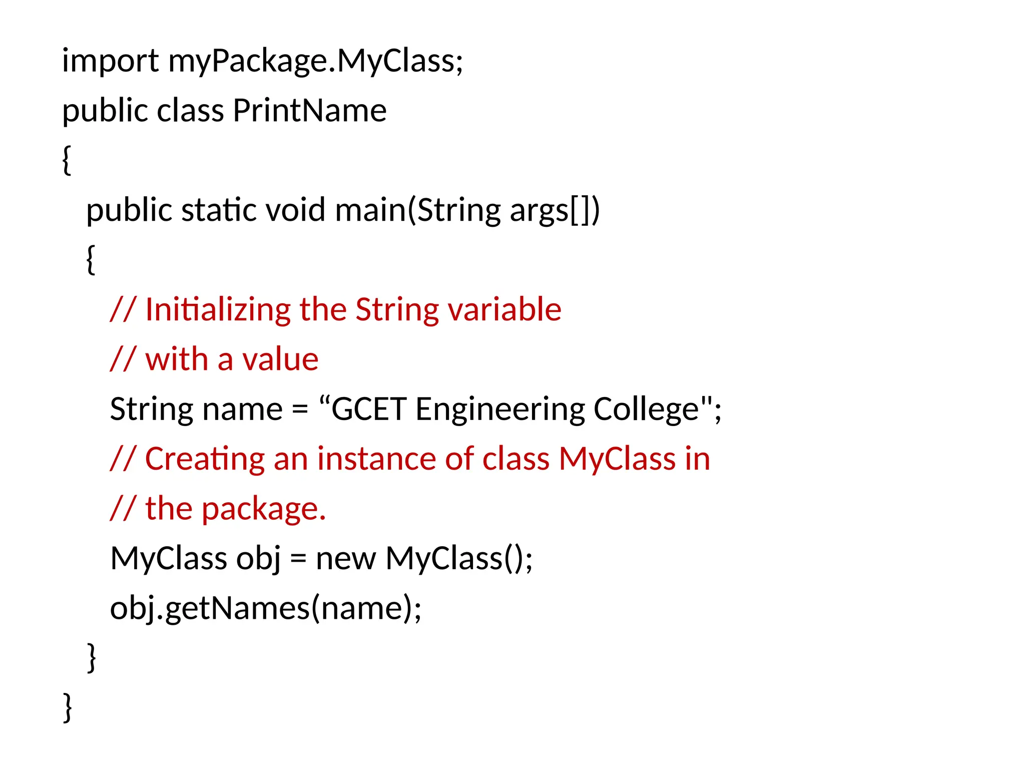 import myPackage.MyClass;
public class PrintName
{
public static void main(String args[])
{
// Initializing the String variable
// with a value
String name = “GCET Engineering College";
// Creating an instance of class MyClass in
// the package.
MyClass obj = new MyClass();
obj.getNames(name);
}
}
 