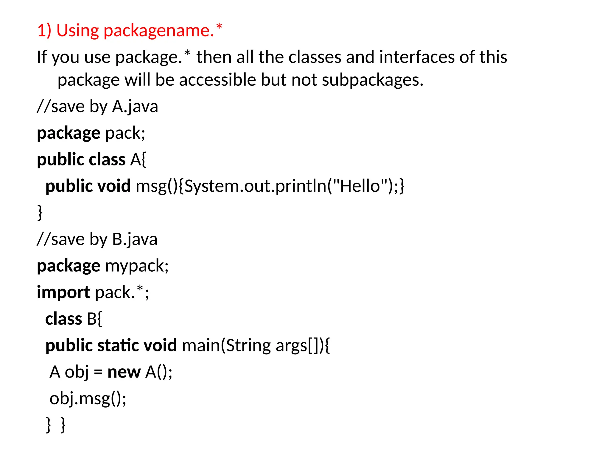 1) Using packagename.*
If you use package.* then all the classes and interfaces of this
package will be accessible but not subpackages.
//save by A.java
package pack;
public class A{
public void msg(){System.out.println("Hello");}
}
//save by B.java
package mypack;
import pack.*;
class B{
public static void main(String args[]){
A obj = new A();
obj.msg();
} }
 