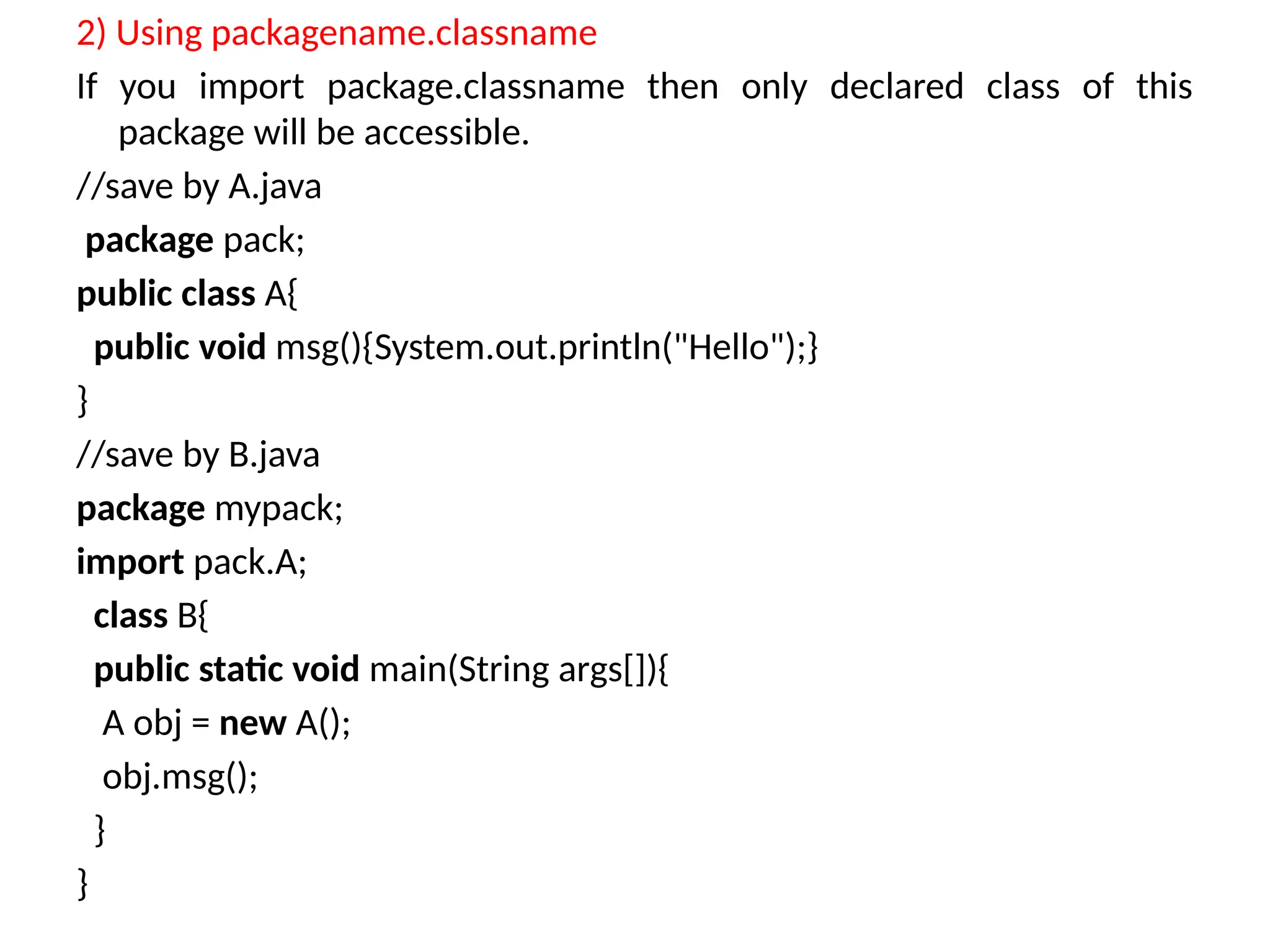 2) Using packagename.classname
If you import package.classname then only declared class of this
package will be accessible.
//save by A.java
package pack;
public class A{
public void msg(){System.out.println("Hello");}
}
//save by B.java
package mypack;
import pack.A;
class B{
public static void main(String args[]){
A obj = new A();
obj.msg();
}
}
 