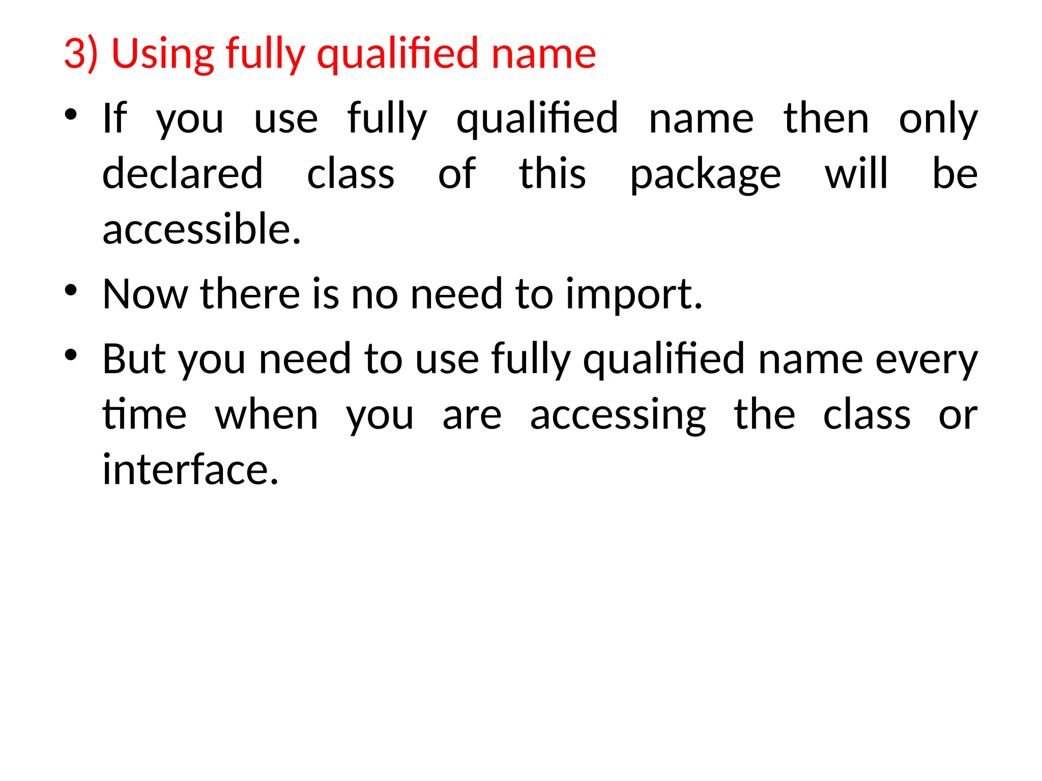 3) Using fully qualified name
• If you use fully qualified name then only
declared class of this package will be
accessible.
• Now there is no need to import.
• But you need to use fully qualified name every
time when you are accessing the class or
interface.
 
