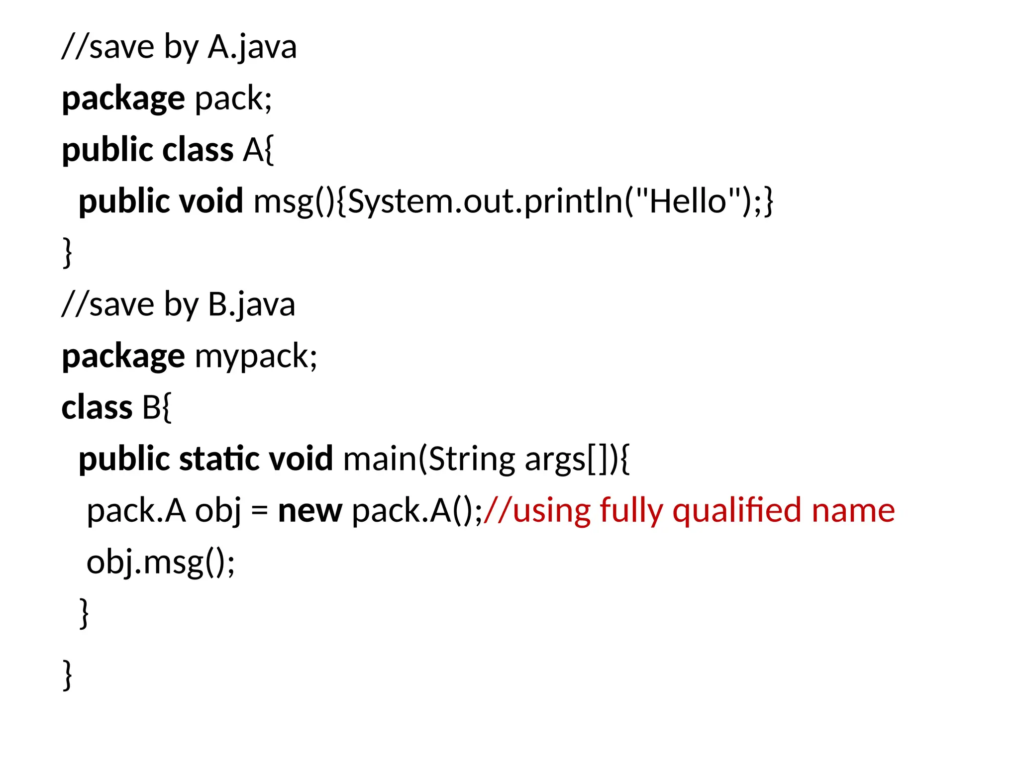 //save by A.java
package pack;
public class A{
public void msg(){System.out.println("Hello");}
}
//save by B.java
package mypack;
class B{
public static void main(String args[]){
pack.A obj = new pack.A();//using fully qualified name
obj.msg();
}
}
 
