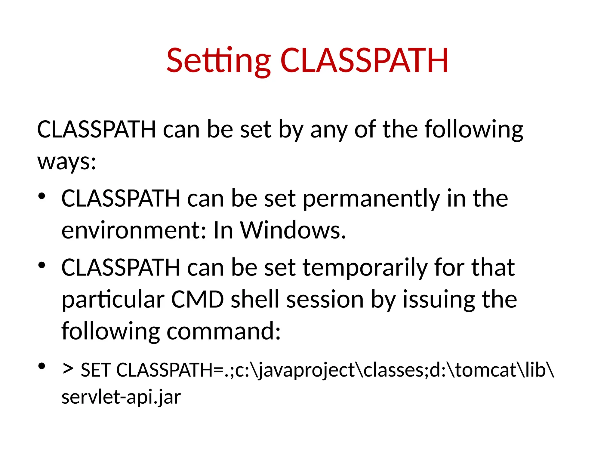 Setting CLASSPATH
CLASSPATH can be set by any of the following
ways:
• CLASSPATH can be set permanently in the
environment: In Windows.
• CLASSPATH can be set temporarily for that
particular CMD shell session by issuing the
following command:
• > SET CLASSPATH=.;c:javaprojectclasses;d:tomcatlib
servlet-api.jar
 