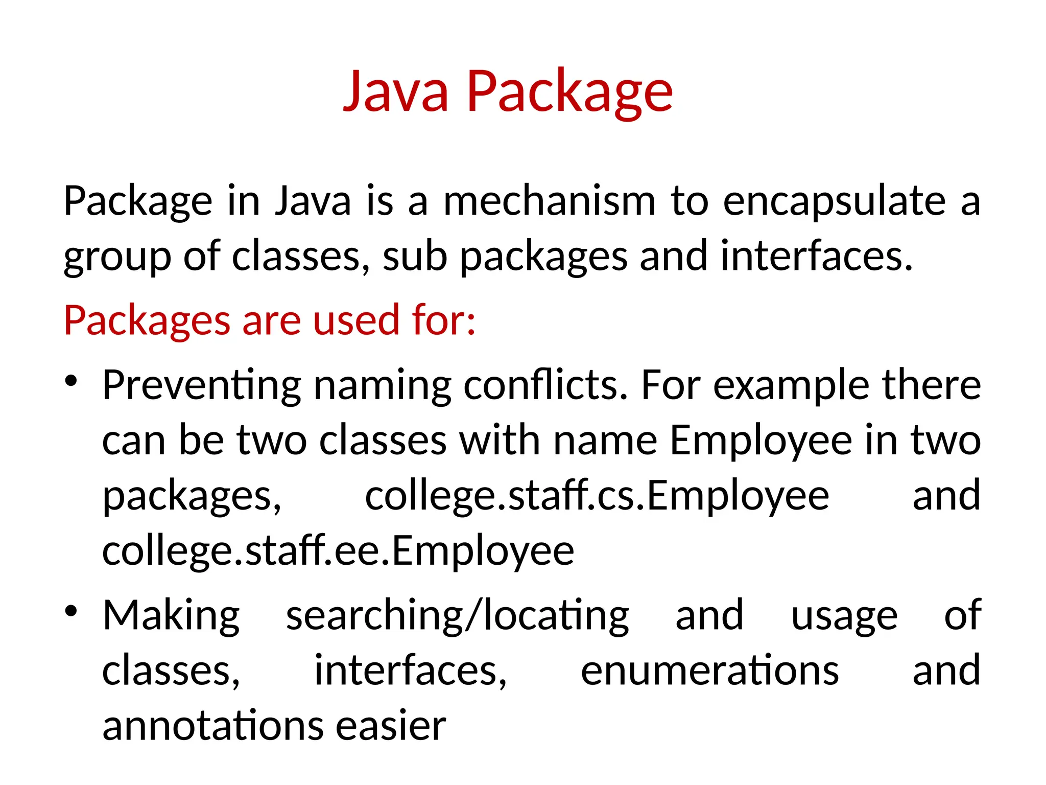 Java Package
Package in Java is a mechanism to encapsulate a
group of classes, sub packages and interfaces.
Packages are used for:
• Preventing naming conflicts. For example there
can be two classes with name Employee in two
packages, college.staff.cs.Employee and
college.staff.ee.Employee
• Making searching/locating and usage of
classes, interfaces, enumerations and
annotations easier
 