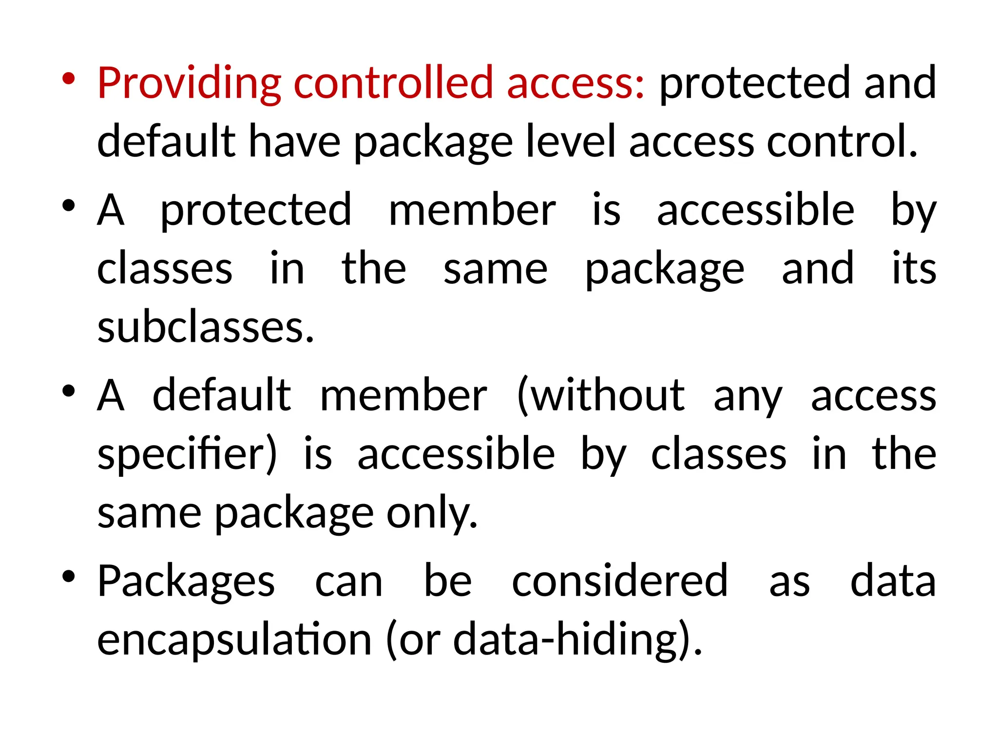 • Providing controlled access: protected and
default have package level access control.
• A protected member is accessible by
classes in the same package and its
subclasses.
• A default member (without any access
specifier) is accessible by classes in the
same package only.
• Packages can be considered as data
encapsulation (or data-hiding).
 