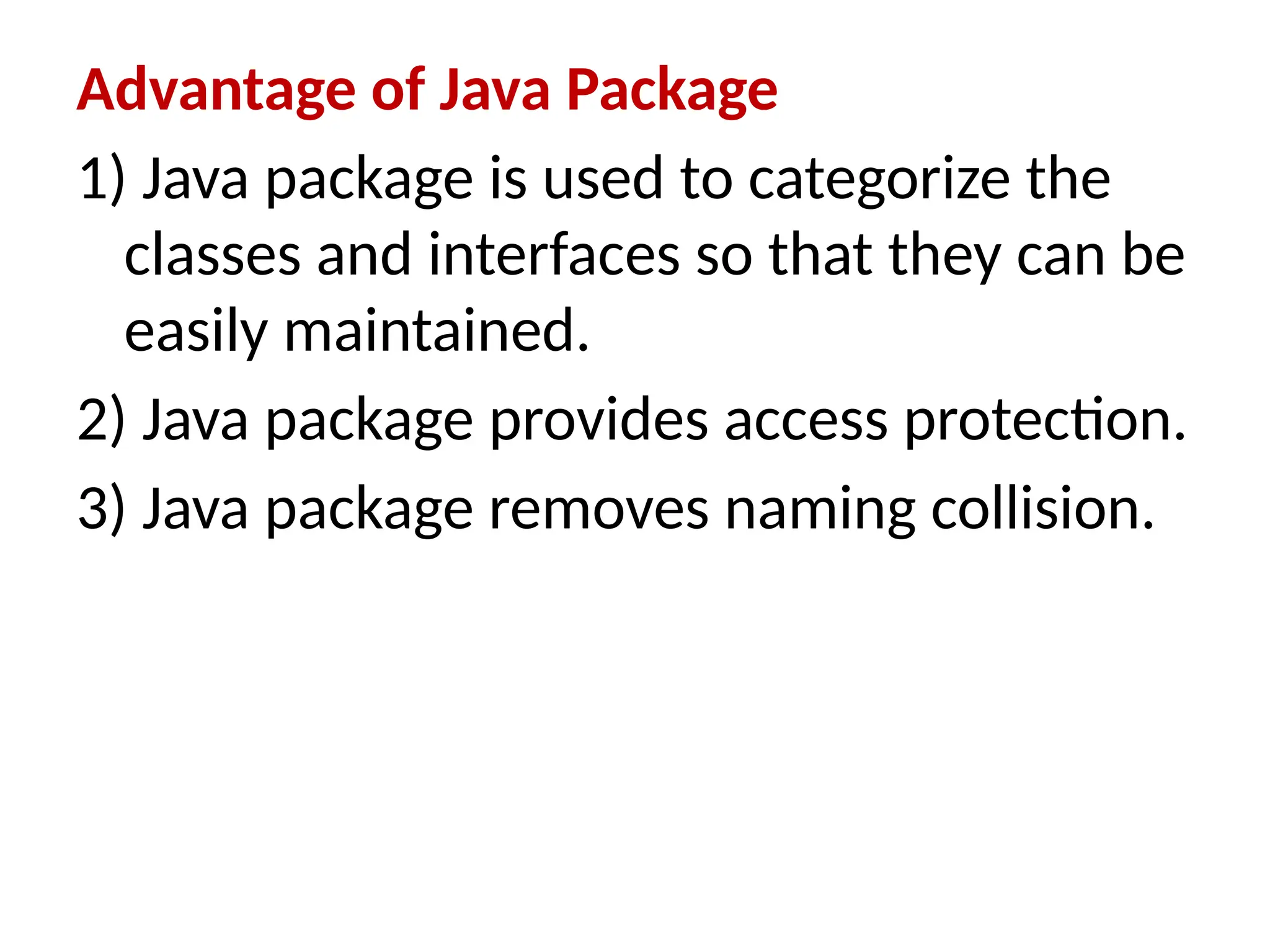 Advantage of Java Package
1) Java package is used to categorize the
classes and interfaces so that they can be
easily maintained.
2) Java package provides access protection.
3) Java package removes naming collision.
 
