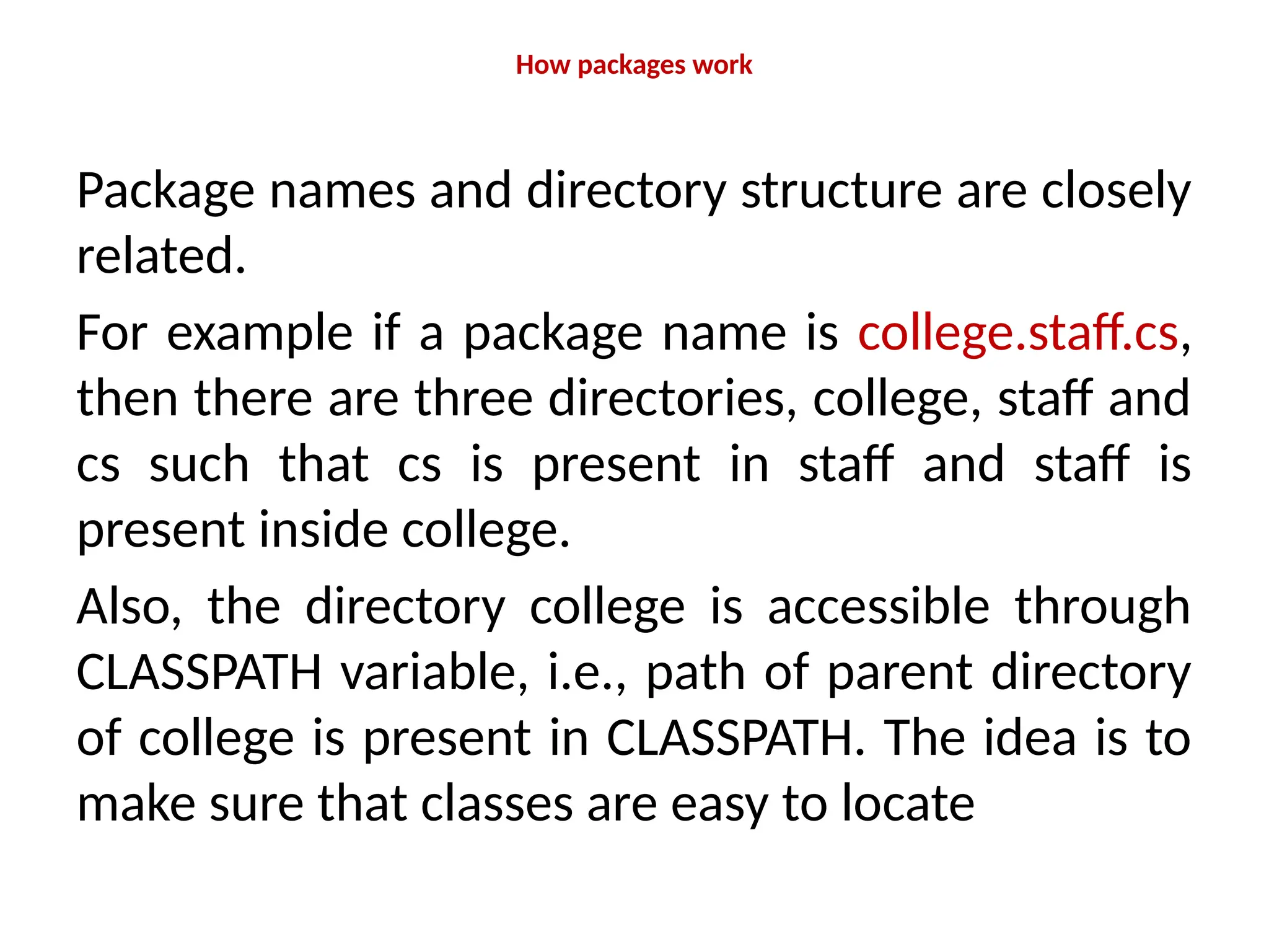 How packages work
Package names and directory structure are closely
related.
For example if a package name is college.staff.cs,
then there are three directories, college, staff and
cs such that cs is present in staff and staff is
present inside college.
Also, the directory college is accessible through
CLASSPATH variable, i.e., path of parent directory
of college is present in CLASSPATH. The idea is to
make sure that classes are easy to locate
 