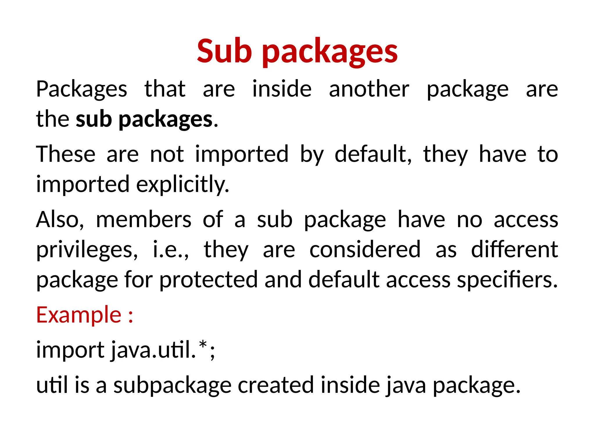 Sub packages
Packages that are inside another package are
the sub packages.
These are not imported by default, they have to
imported explicitly.
Also, members of a sub package have no access
privileges, i.e., they are considered as different
package for protected and default access specifiers.
Example :
import java.util.*;
util is a subpackage created inside java package.
 