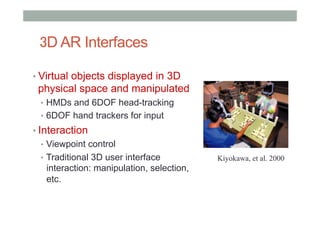 3D AR Interfaces
• Virtual objects displayed in 3D
physical space and manipulated
•  HMDs and 6DOF head-tracking
•  6DOF hand trackers for input
• Interaction
•  Viewpoint control
•  Traditional 3D user interface
interaction: manipulation, selection,
etc.
Kiyokawa, et al. 2000
 