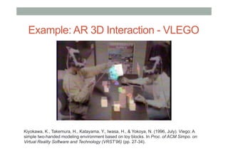 Example: AR 3D Interaction - VLEGO
Kiyokawa, K., Takemura, H., Katayama, Y., Iwasa, H., & Yokoya, N. (1996, July). Vlego: A
simple two-handed modeling environment based on toy blocks. In Proc. of ACM Simpo. on
Virtual Reality Software and Technology (VRST’96) (pp. 27-34).
 