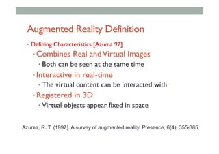 Augmented Reality Definition
•  Defining Characteristics [Azuma 97]
• Combines Real andVirtual Images
• Both can be seen at the same time
• Interactive in real-time
• The virtual content can be interacted with
• Registered in 3D
• Virtual objects appear fixed in space
Azuma, R. T. (1997). A survey of augmented reality. Presence, 6(4), 355-385.
 