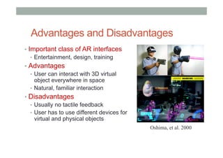 Advantages and Disadvantages
•  Important class of AR interfaces
•  Entertainment, design, training
•  Advantages
•  User can interact with 3D virtual
object everywhere in space
•  Natural, familiar interaction
•  Disadvantages
•  Usually no tactile feedback
•  User has to use different devices for
virtual and physical objects
Oshima, et al. 2000
 