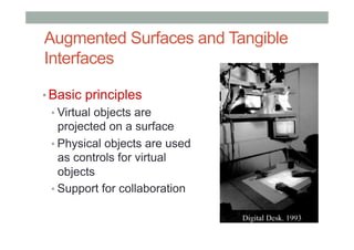Augmented Surfaces and Tangible
Interfaces
• Basic principles
• Virtual objects are
projected on a surface
• Physical objects are used
as controls for virtual
objects
• Support for collaboration
 