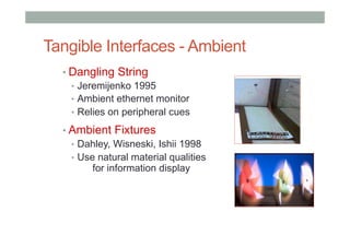 Tangible Interfaces - Ambient
• Dangling String
•  Jeremijenko 1995
•  Ambient ethernet monitor
•  Relies on peripheral cues
• Ambient Fixtures
•  Dahley, Wisneski, Ishii 1998
•  Use natural material qualities
for information display
 