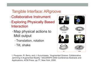 Tangible Interface: ARgroove
• Collaborative Instrument
• Exploring Physically Based
Interaction
• Map physical actions to
Midi output
• Translation, rotation
• Tilt, shake
I. Poupyrev, R. Berry, and J. Kurumisaea, “Augmented Groove: Collaborative
Jamming in Augmented Reality,” SIGGRAPH 2000 Conference Abstracts and
Applications, ACM Press, pp.77, New York, 2000.
 