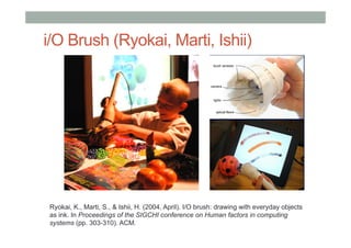 i/O Brush (Ryokai, Marti, Ishii)
Ryokai, K., Marti, S., & Ishii, H. (2004, April). I/O brush: drawing with everyday objects
as ink. In Proceedings of the SIGCHI conference on Human factors in computing
systems (pp. 303-310). ACM.
 