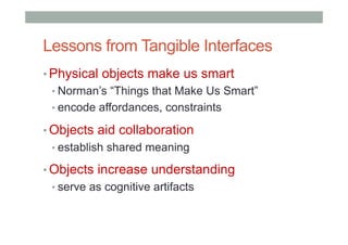 Lessons from Tangible Interfaces
• Physical objects make us smart
• Norman’s “Things that Make Us Smart”
• encode affordances, constraints
• Objects aid collaboration
• establish shared meaning
• Objects increase understanding
• serve as cognitive artifacts
 