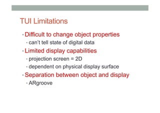 TUI Limitations
• Difficult to change object properties
• can’t tell state of digital data
• Limited display capabilities
• projection screen = 2D
• dependent on physical display surface
• Separation between object and display
• ARgroove
 