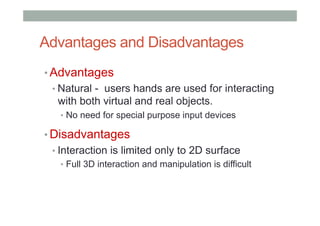 Advantages and Disadvantages
• Advantages
• Natural - users hands are used for interacting
with both virtual and real objects.
•  No need for special purpose input devices
• Disadvantages
• Interaction is limited only to 2D surface
•  Full 3D interaction and manipulation is difficult
 