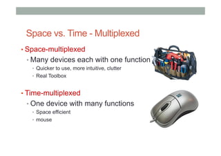 Space vs. Time - Multiplexed
• Space-multiplexed
• Many devices each with one function
•  Quicker to use, more intuitive, clutter
•  Real Toolbox
• Time-multiplexed
• One device with many functions
•  Space efficient
•  mouse
 