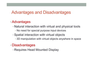 Advantages and Disadvantages
• Advantages
• Natural interaction with virtual and physical tools
•  No need for special purpose input devices
• Spatial interaction with virtual objects
•  3D manipulation with virtual objects anywhere in space
• Disadvantages
• Requires Head Mounted Display
 