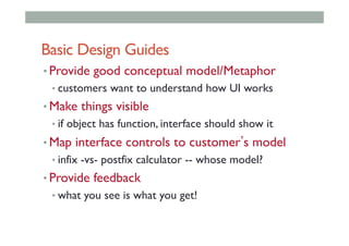 Basic Design Guides
• Provide good conceptual model/Metaphor
• customers want to understand how UI works
• Make things visible
• if object has function, interface should show it
• Map interface controls to customer s model
• infix -vs- postfix calculator -- whose model?
• Provide feedback
• what you see is what you get!
 