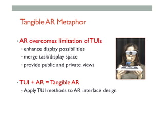 TangibleAR Metaphor
• AR overcomes limitation of TUIs
• enhance display possibilities
• merge task/display space
• provide public and private views
• TUI + AR = Tangible AR
• Apply TUI methods to AR interface design
 