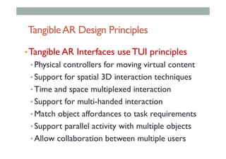 TangibleAR Design Principles
• Tangible AR Interfaces use TUI principles
• Physical controllers for moving virtual content
• Support for spatial 3D interaction techniques
• Time and space multiplexed interaction
• Support for multi-handed interaction
• Match object affordances to task requirements
• Support parallel activity with multiple objects
• Allow collaboration between multiple users
 
