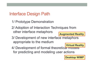 Interface Design Path
1/ Prototype Demonstration
2/ Adoption of Interaction Techniques from
other interface metaphors
3/ Development of new interface metaphors
appropriate to the medium
4/ Development of formal theoretical models
for predicting and modeling user actions
Desktop WIMP
Virtual Reality
Augmented Reality
 