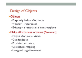 Design of Objects
• Objects
• Purposely built – affordances
• “Found” – repurposed
• Existing – already at use in marketplace
• Make affordances obvious (Norman)
• Object affordances visible
• Give feedback
• Provide constraints
• Use natural mapping
• Use good cognitive model
 