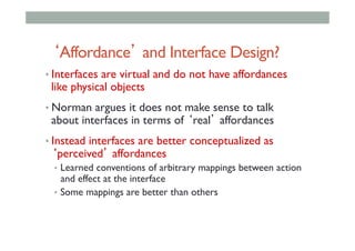 ‘Affordance’ and Interface Design?
• Interfaces are virtual and do not have affordances
like physical objects
• Norman argues it does not make sense to talk
about interfaces in terms of ‘real’ affordances
• Instead interfaces are better conceptualized as
‘perceived’ affordances
•  Learned conventions of arbitrary mappings between action
and effect at the interface
•  Some mappings are better than others
 