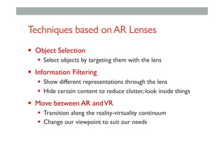 Techniques based onAR Lenses
!  Object Selection
!  Select objects by targeting them with the lens
!  Information Filtering
!  Show different representations through the lens
!  Hide certain content to reduce clutter, look inside things
!  Move between AR andVR
!  Transition along the reality-virtuality continuum
!  Change our viewpoint to suit our needs
 