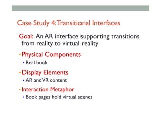Case Study 4:Transitional Interfaces
Goal: An AR interface supporting transitions
from reality to virtual reality
• Physical Components
• Real book
• Display Elements
• AR andVR content
• Interaction Metaphor
• Book pages hold virtual scenes
 