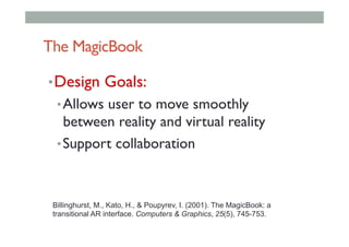 The MagicBook
• Design Goals:
• Allows user to move smoothly
between reality and virtual reality
• Support collaboration
Billinghurst, M., Kato, H., & Poupyrev, I. (2001). The MagicBook: a
transitional AR interface. Computers & Graphics, 25(5), 745-753.
 