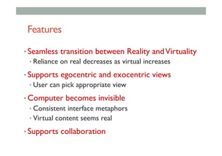 Features
• Seamless transition between Reality andVirtuality
• Reliance on real decreases as virtual increases
• Supports egocentric and exocentric views
• User can pick appropriate view
• Computer becomes invisible
• Consistent interface metaphors
• Virtual content seems real
• Supports collaboration
 